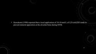 39
• Kawakami (1990) reported that a local application of 10-10 mol/L of l,25-(oh)2D3 tends to
prevent mineral apposition at the alveolar bone during OTM.
 