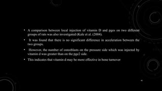 40
• A comparison between local injection of vitamin D and pges on two different
groups of rats was also investigated (Kale et al. (2004).
• It was found that there is no significant difference in acceleration between the
two groups.
• However, the number of osteoblasts on the pressure side which was injected by
vitamin d was greater than on the pge2 side.
• This indicates that vitamin d may be more effective in bone turnover
 
