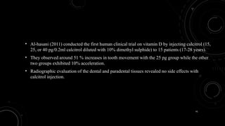 41
• Al-hasani (2011) conducted the first human clinical trial on vitamin D by injecting calcitrol (15,
25, or 40 pg/0.2ml calcitrol diluted with 10% dimethyl sulphide) to 15 patients (17-28 years).
• They observed around 51 % increases in tooth movement with the 25 pg group while the other
two groups exhibited 10% acceleration.
• Radiographic evaluation of the dental and paradental tissues revealed no side effects with
calcitrol injection.
 