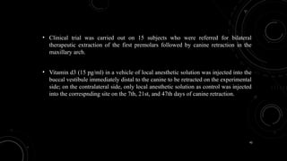 42
• Clinical trial was carried out on 15 subjects who were referred for bilateral
therapeutic extraction of the first premolars followed by canine retraction in the
maxillary arch.
• Vitamin d3 (15 pg/ml) in a vehicle of local anesthetic solution was injected into the
buccal vestibule immediately distal to the canine to be retracted on the experimental
side; on the contralateral side, only local anesthetic solution as control was injected
into the correspnding site on the 7th, 21st, and 47th days of canine retraction.
 