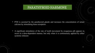 44
PARATHYROID HARMONE
• PTH is secreted by the parathyroid glands and increases the concentration of serum
calcium by stimulating bone resorption.
• A significant stimulation of the rate of tooth movement by exogenous pth appears to
occur in a dose-dependent manner, but only when it is continuously applied by either
systemic infusion
 