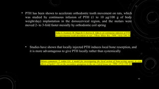 45
• PTH has been shown to accelerate orthodontic tooth movement on rats, which
was studied by continuous infusion of PTH (1 to 10 μg/100 g of body
weight/day) implantation in the dorsocervical region, and the molars were
moved 2- to 3-fold faster mesially by orthodontic coil spring
Soma S, Iwamoto M, Higuchi Y, Kurisu K. Effects of continuous infusion of PTH
on experimental tooth movement in rats. J Bone Miner Res. 1999; 14(4):546–54
• Studies have shown that locally injected PTH induces local bone resorption, and
it is more advantageous to give PTH locally rather than systemically
Takano-yamamoto T, rodan GA. A model for investigating the local action of bone-acting agents in vivo:
effects of hpth(1–34) on the secondary spongiosa in the rat. Calcif tissue int. 1990; 47(3):158–63.
 
