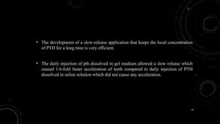 46
• The development of a slow-release application that keeps the local concentration
of PTH for a long time is very efficient.
• The daily injection of pth dissolved in gel medium allowed a slow release which
caused 1.6-fold faster acceleration of teeth compared to daily injection of PTH
dissolved in saline solution which did not cause any acceleration.
 