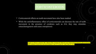 47
CORTICOSTEROIDS
• Corticosteroid effects on tooth movement have also been studied.
• While the antiinflammatory effect of corticosteroids can decrease the rate of tooth
movement in the presence of cytokines such as il-6, they may stimulate
osteoclastogenesis and cause osteoporosis
Angeli A, Dovio A, Sartori ML, Masera RG, Ceoloni B, Prolo P, et al. Interactions between glucocorticoids
and cytokines in the bone microenvironment. Ann N Y Acad Sci. 2002;966:97–107.
 