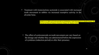 48
• The effect of corticosteroids on tooth movement can vary based on
the dosage and whether they are administered before the expression
of cytokines (induction period) or after their presence.
• Treatment with triamcinolone acetonide is associated with increased
tooth movement in rabbits via increased resorptive activity in the
alveolar bone.
Abtahi et al; Effect of Corticosteroids on Orthodontic Tooth Movement in a Rabbit Model; The
Journal of Clinical Pediatric Dentistry Volume 38, Number 3/2014
 