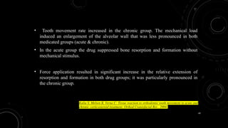 49
• Tooth movement rate increased in the chronic group. The mechanical load
induced an enlargement of the alveolar wall that was less pronounced in both
medicated groups (acute & chronic).
• In the acute group the drug suppressed bone resorption and formation without
mechanical stimulus.
• Force application resulted in significant increase in the relative extension of
resorption and formation in both drug groups; it was particularly pronounced in
the chronic group.
Kalia S, Melsen B, Verna C: Tissue reaction to orthodontic tooth movement in acute and
chronic corticosteroid treatment; Orthod Craniofacial Res , 2004;
 