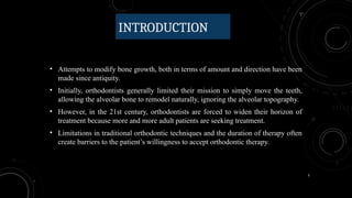 5
INTRODUCTION
• Attempts to modify bone growth, both in terms of amount and direction have been
made since antiquity.
• Initially, orthodontists generally limited their mission to simply move the teeth,
allowing the alveolar bone to remodel naturally, ignoring the alveolar topography.
• However, in the 21st century, orthodontists are forced to widen their horizon of
treatment because more and more adult patients are seeking treatment.
• Limitations in traditional orthodontic techniques and the duration of therapy often
create barriers to the patient’s willingness to accept orthodontic therapy.
 
