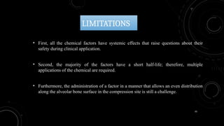 50
LIMITATIONS
• First, all the chemical factors have systemic effects that raise questions about their
safety during clinical application.
• Second, the majority of the factors have a short half-life; therefore, multiple
applications of the chemical are required.
• Furthermore, the administration of a factor in a manner that allows an even distribution
along the alveolar bone surface in the compression site is still a challenge.
 