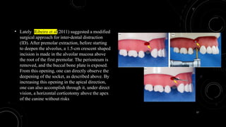 57
• Lately, Ribeiro et al(2011) suggested a modified
surgical approach for inter-dental distraction
(ID). After premolar extraction, before starting
to deepen the alveolus, a 1.5-cm crescent shaped
incision is made in the alveolar mucosa above
the root of the first premolar. The periosteum is
removed, and the buccal bone plate is exposed.
From this opening, one can directly observe the
deepening of the socket, as described above. By
increasing this opening in the apical direction,
one can also accomplish through it, under direct
vision, a horizontal corticotomy above the apex
of the canine without risks
 
