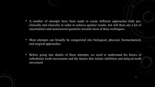 6
• A number of attempts have been made to create different approaches both pre-
clinically and clinically in order to achieve quicker results, but still there are a lot of
uncertainties and unanswered questions towards most of these techniques.
• Most attempts can broadly be categorized into biological, physical, biomechanical,
and surgical approaches.
• Before going into details of these attempts, we need to understand the basics of
orthodontic tooth movements and the factors that initiate inhibition and delayed tooth
movement
 