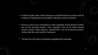 65
• In all the studies done, both techniques accelerated tooth movement with no
evidence of significant root resorption, ankylosis, and root fracture.
• However, there were contradictory results regarding of the electrical vitality
test of the retracted canines. Liou reported 9 out of 26 teeth showed
positive vitality, while sukurica reported that 7 out of 20 showed positive
vitality after the sixth month of retraction.
• So there are still some uncertainties regarding this technique.
 