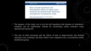 66
• The purpose of this study was to test the null hypothesis that duration of orthodontic
treatment can be significantly reduced by accelerating canine retraction using
dentoalveolar distraction.
• The rate of tooth movement and the effects of dad on dento-alveoler and skeletal
structures were evaluated, and these effects were compared with a conventional canine
distalization group
 
