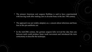 74
• The pioneer American oral surgeon Hullihan is said to have experimented
with moving teeth after making cuts in alveolar bone in the late 19th century.
• The approach was not widely adopted, as a concern about infections and bone
loss in this pre-antibiotic era
• In the mid-20th century, the german surgeon köle revived the idea that cuts
between teeth could produce faster tooth movement and introduced the term
corticotomy to describe the technique.
 