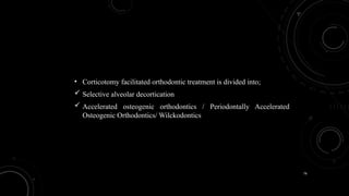 76
• Corticotomy facilitated orthodontic treatment is divided into;
 Selective alveolar decortication
 Accelerated osteogenic orthodontics / Periodontally Accelerated
Osteogenic Orthodontics/ Wilckodontics
 