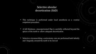 77
• This technique is performed under local anesthesia as a -routine
outpatient procedure.
• A full thickness -mucoperiosteal flap is carefully reflected beyond the
apices of the teeth to -allow adequate decortication
• Selective circumscribing -corticotomy cuts are performed both labially
and -lingually around the teeth to be moved
Selective alveolar
decortication (SAD)
 
