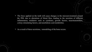 8
• The force applied on the teeth will cause changes in the microenvironment around
the PDL due to alterations of blood flow, leading to the secretion of different
inflammatory mediators such as cytokines, growth factors, neurotransmitters,
colony-stimulating factors, and arachidonic acid metabolites.
• As a result of these secretions, remodelling of the bone occurs.
 