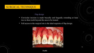 82
Flap design
• Crevicular incision is made buccally and lingually extending at least
two to three teeth beyond the area to be treated.
• Full access to the surgical site is the ideal requisite of flap design.
SURGICAL TECHNIQUE
Proffit
 