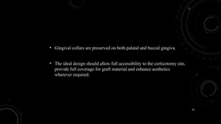 83
• Gingival collars are preserved on both palatal and buccal gingiva.
• The ideal design should allow full accessibility to the corticotomy site,
provide full coverage for graft material and enhance aesthetics
wherever required.
 