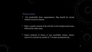 87
Primary closure
• For predictable bone augmentation, flap should be closed
without excessive tension.
• Flap is usually sutured at the mid line in the interproximal areas
followed by other areas.
• Suture material of choice is non resorbable sutures. Suture
removal is carried out usually in 7-14 days postoperatively.
 