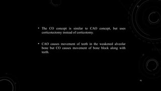92
• The CO concept is similar to CAO concept, but uses
corticotectomy instead of corticotomy.
• CAO causes movement of teeth in the weakened alveolar
bone but CO causes movement of bone block along with
teeth.
 