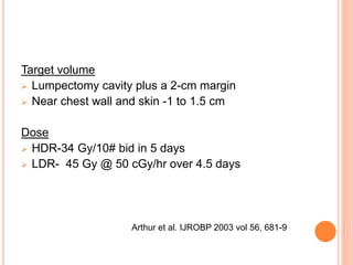 Target volume
 Lumpectomy cavity plus a 2-cm margin
 Near chest wall and skin -1 to 1.5 cm
Dose
 HDR-34 Gy/10# bid in 5 days
 LDR- 45 Gy @ 50 cGy/hr over 4.5 days
Arthur et al. IJROBP 2003 vol 56, 681-9
 