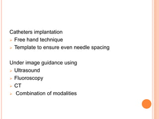 Catheters implantation
 Free hand technique
 Template to ensure even needle spacing
Under image guidance using
 Ultrasound
 Fluoroscopy
 CT
 Combination of modalities
 