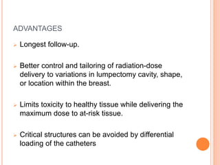 ADVANTAGES
 Longest follow-up.
 Better control and tailoring of radiation-dose
delivery to variations in lumpectomy cavity, shape,
or location within the breast.
 Limits toxicity to healthy tissue while delivering the
maximum dose to at-risk tissue.
 Critical structures can be avoided by differential
loading of the catheters
 