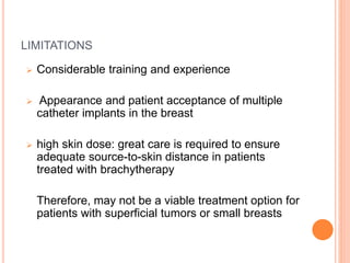 LIMITATIONS
 Considerable training and experience
 Appearance and patient acceptance of multiple
catheter implants in the breast
 high skin dose: great care is required to ensure
adequate source-to-skin distance in patients
treated with brachytherapy
Therefore, may not be a viable treatment option for
patients with superficial tumors or small breasts
 