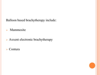 Balloon based brachytherapy include:
 Mammosite
 Axxent electronic brachytherapy
 Contura
 
