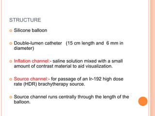 STRUCTURE
 Silicone balloon
 Double-lumen catheter (15 cm length and 6 mm in
diameter)
 Inflation channel:- saline solution mixed with a small
amount of contrast material to aid visualization.
 Source channel:- for passage of an Ir-192 high dose
rate (HDR) brachytherapy source.
 Source channel runs centrally through the length of the
balloon.
 