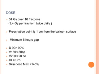 DOSE
 34 Gy over 10 fractions
(3.4 Gy per fraction, twice daily )
 Prescription point is 1 cm from the balloon surface
 Minimum 6 hours gap
 D 90> 90%
 V150< 50cc
 V200< 20 cc
 HI >0.75
 Skin dose Max <145%
 