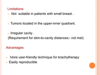 Limitations
 Not suitable in patients with small breast .
 Tumors located in the upper-inner quadrant.
 Irregular cavity .
(Requirement for skin-to-cavity distances:- not met)
Advantages
 More user-friendly technique for brachytherapy
 Easily reproducible
 