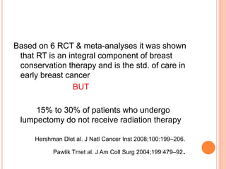 Based on 6 RCT & meta-analyses it was shown
that RT is an integral component of breast
conservation therapy and is the std. of care in
early breast cancer
BUT
15% to 30% of patients who undergo
lumpectomy do not receive radiation therapy
Hershman Dlet al. J Natl Cancer Inst 2008;100:199–206.
Pawlik Tmet al. J Am Coll Surg 2004;199:479–92.
 