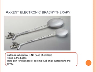 AXXENT ELECTRONIC BRACHYTHERAPY
Ballon is radiolucent :- No need of contrast
Holes in the ballon
Third port for drainage of seroma fluid or air surrounding the
cavity.
 