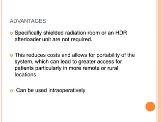 ADVANTAGES
 Specifically shielded radiation room or an HDR
afterloader unit are not required.
 This reduces costs and allows for portability of the
system, which can lead to greater access for
patients particularly in more remote or rural
locations.
 Can be used intraoperatively
 