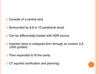  Consists of a central strut
 Sorrounded by 6,8 or 10 peripheral struts
 Can be differentially loaded with HDR source
 Insertion done in collapsed form through an incision (LA
;USG guided)
 Then expanded to fit the cavity
 CT aquired (verification and planning)
 