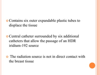  Contains six outer expandable plastic tubes to
displace the tissue
 Central catheter surrounded by six additional
catheters that allow the passage of an HDR
iridium-192 source
 The radiation source is not in direct contact with
the breast tissue
 