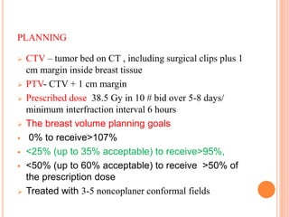 PLANNING
 CTV – tumor bed on CT , including surgical clips plus 1
cm margin inside breast tissue
 PTV- CTV + 1 cm margin
 Prescribed dose 38.5 Gy in 10 # bid over 5-8 days/
minimum interfraction interval 6 hours
 The breast volume planning goals
 0% to receive>107%
 <25% (up to 35% acceptable) to receive>95%,
 <50% (up to 60% acceptable) to receive >50% of
the prescription dose
 Treated with 3-5 noncoplaner conformal fields
61
 