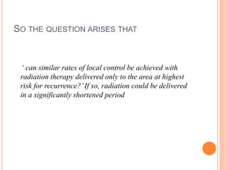 SO THE QUESTION ARISES THAT
‘ can similar rates of local control be achieved with
radiation therapy delivered only to the area at highest
risk for recurrence?’If so, radiation could be delivered
in a significantly shortened period
 
