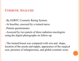 COSMETIC ANALYSIS
By EORTC Cosmetic Rating System.
At baseline, assessed by a trained nurse.
Patient questionnaire
Assessed by two panels of three radiation oncologists
using the digital photographs on follow-up.
The treated breast was compared with size and shape,
location of the areola and nipple, appearance of the surgical
scar, presence of telangiectasia, and global cosmetic score
63
 