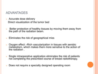 ADVANTAGES
 Accurate dose delivery
Direct visualization of the tumor bed
 Better protection of healthy tissues by moving them away from
the path of the radiation beam.
 Eliminates the risk of geographical miss
 Oxygen effect :-Rich vascularization in tissues with aerobic
metabolism, which makes them more sensitive to the action of
the radiation .
 Single intraoperative application eliminates the risk of patients
not completing the prescribed course of breast radiotherapy.
 Does not require a specially designed operating room
 