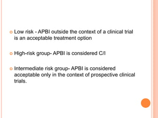  Low risk - APBI outside the context of a clinical trial
is an acceptable treatment option
 High-risk group- APBI is considered C/I
 Intermediate risk group- APBI is considered
acceptable only in the context of prospective clinical
trials.
 