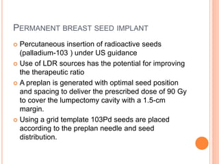 PERMANENT BREAST SEED IMPLANT
 Percutaneous insertion of radioactive seeds
(palladium-103 ) under US guidance
 Use of LDR sources has the potential for improving
the therapeutic ratio
 A preplan is generated with optimal seed position
and spacing to deliver the prescribed dose of 90 Gy
to cover the lumpectomy cavity with a 1.5-cm
margin.
 Using a grid template 103Pd seeds are placed
according to the preplan needle and seed
distribution.
 