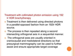 Treatment with collimated photon emission using 192
Ir HDR brachytherapy
 Treatment is then delivered using directed photons
in a parallel-opposed fashion from an 192Ir HDR
source.
 The process is then repeated along a second
intersecting orthogonal axis in a sequential manner.
 The orthogonal axes are usually oriented in
craniocaudal and mediolateral directions so that
presurgical mammography can be used to further
assist and ensure appropriate target coverage
 