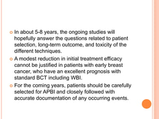  In about 5-8 years, the ongoing studies will
hopefully answer the questions related to patient
selection, long-term outcome, and toxicity of the
different techniques.
 A modest reduction in initial treatment efficacy
cannot be justified in patients with early breast
cancer, who have an excellent prognosis with
standard BCT including WBI.
 For the coming years, patients should be carefully
selected for APBI and closely followed with
accurate documentation of any occurring events.
 