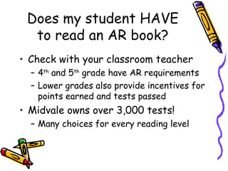 Does my student HAVE to read an AR book? Check with your classroom teacher 4 th  and 5 th  grade have AR requirements Lower grades also provide incentives for points earned and tests passed Midvale owns over 3,000 tests! Many choices for every reading level 