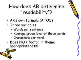 How does AR determine “readability”? AR’s own formula (ATOS) Three variables Words per sentence Average grade level of those words Characters per word Does NOT factor in theme appropriateness! 