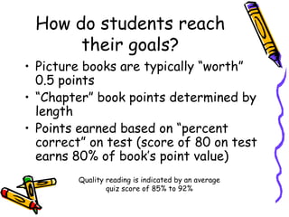 How do students reach their goals? Picture books are typically “worth” 0.5 points “ Chapter” book points determined by length Points earned based on “percent correct” on test (score of 80 on test earns 80% of book’s point value) Quality reading is indicated by an average quiz score of 85% to 92% 