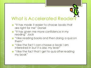 What is Accelerated Reader?







“It has made it easier to choose books that
are right for me” Daniel
“It has given me more confidence in my
reading” Jack
“I like reading books and then doing a quiz on
them”
“I like the fact I can choose a book I am
interested in but it is also my level”
“I like the fact that I get to quiz after reading
my book”

 
