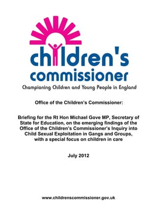 Office of the Children’s Commissioner:


Briefing for the Rt Hon Michael Gove MP, Secretary of
 State for Education, on the emerging findings of the
 Office of the Children’s Commissioner’s Inquiry into
   Child Sexual Exploitation in Gangs and Groups,
        with a special focus on children in care


                     July 2012




          www.childrenscommissioner.gov.uk
 